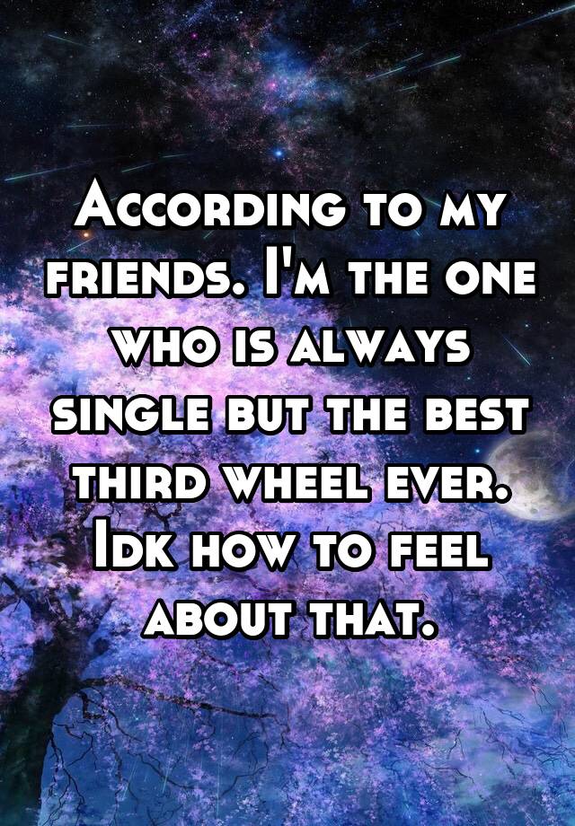 According to my friends. I'm the one who is always single but the best third wheel ever. Idk how to feel about that.