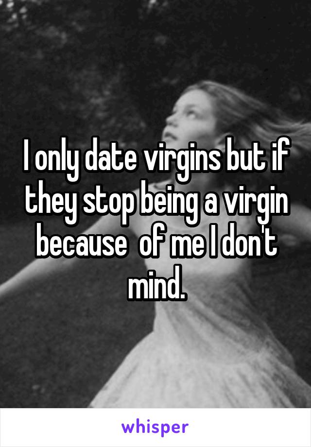 I only date virgins but if they stop being a virgin because  of me I don't mind.
