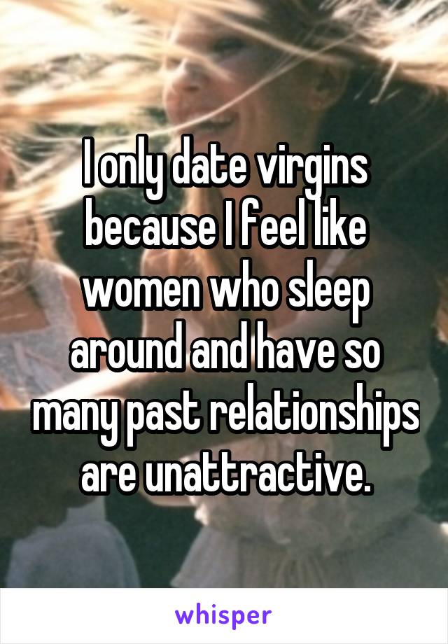 I only date virgins because I feel like women who sleep around and have so many past relationships are unattractive.