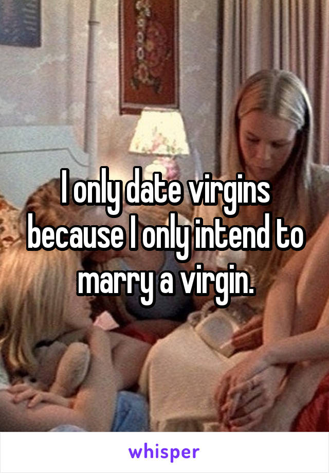 I only date virgins because I only intend to marry a virgin.