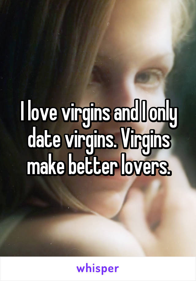 I love virgins and I only date virgins. Virgins make better lovers.