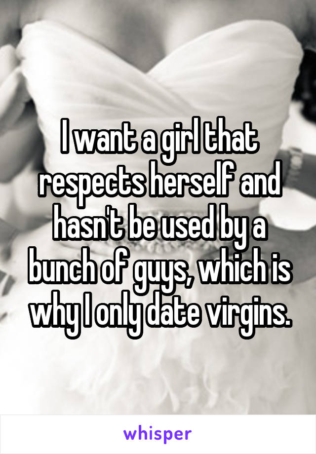I want a girl that respects herself and hasn't be used by a bunch of guys, which is why I only date virgins.
