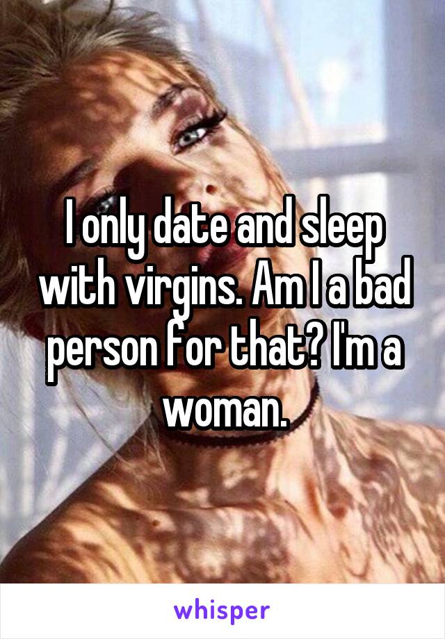 I only date and sleep with virgins. Am I a bad person for that? I'm a woman.