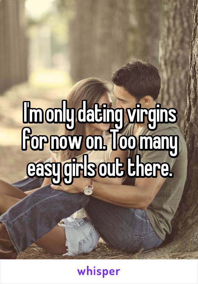 I'm only dating virgins for now on. Too many easy girls out there.