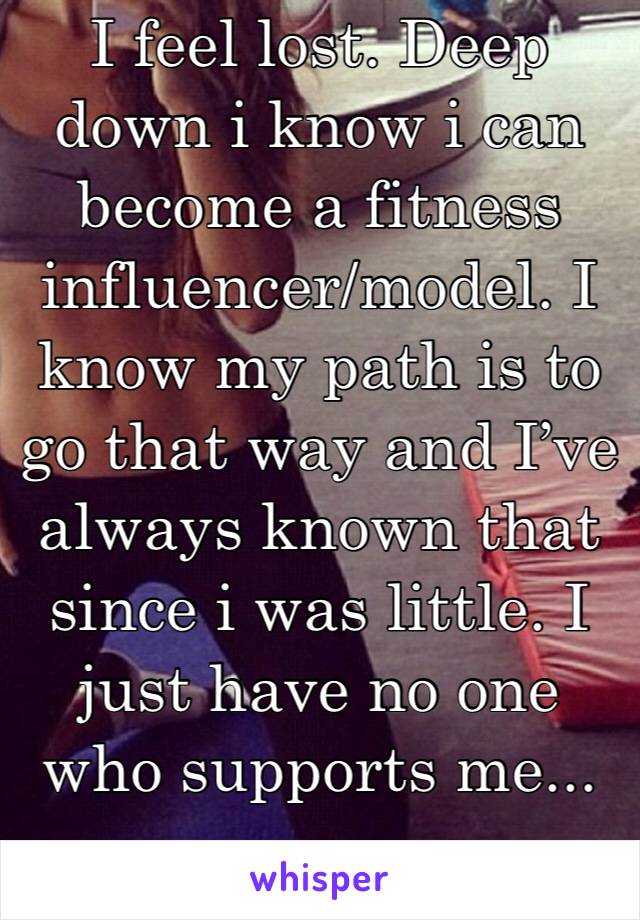 I feel lost. Deep down i know i can become a fitness influencer/model. I know my path is to go that way and I’ve always known that since i was little. I just have no one who supports me... 