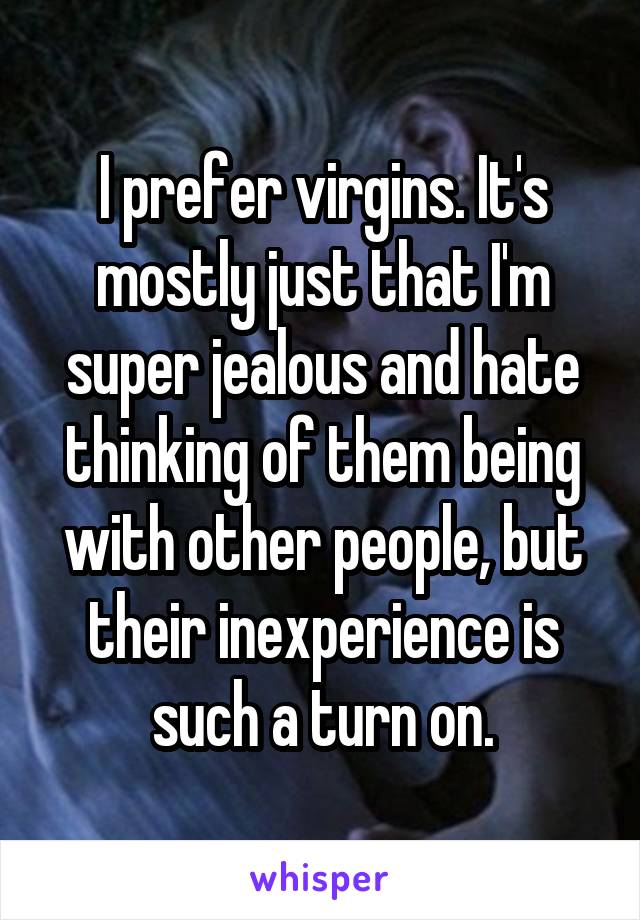 I prefer virgins. It's mostly just that I'm super jealous and hate thinking of them being with other people, but their inexperience is such a turn on.