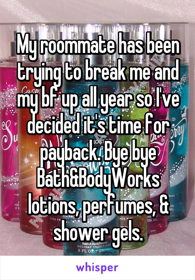 My roommate has been trying to break me and my bf up all year so I've decided it's time for payback. Bye bye Bath&BodyWorks lotions, perfumes, & shower gels.