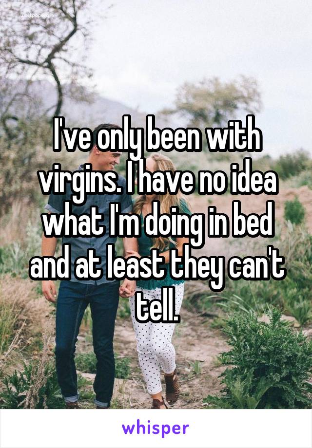 I've only been with virgins. I have no idea what I'm doing in bed and at least they can't tell.