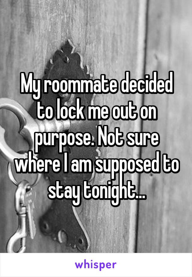 My roommate decided to lock me out on purpose. Not sure where I am supposed to stay tonight...