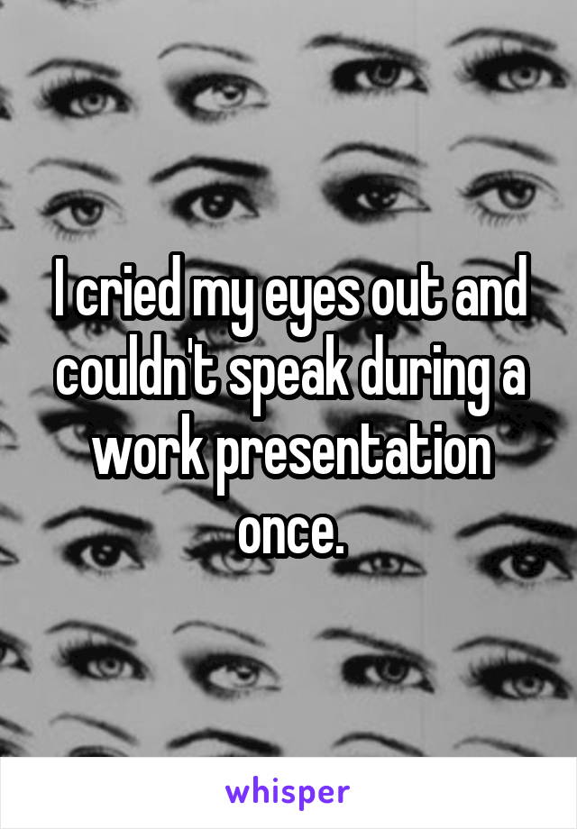 I cried my eyes out and couldn't speak during a work presentation once.