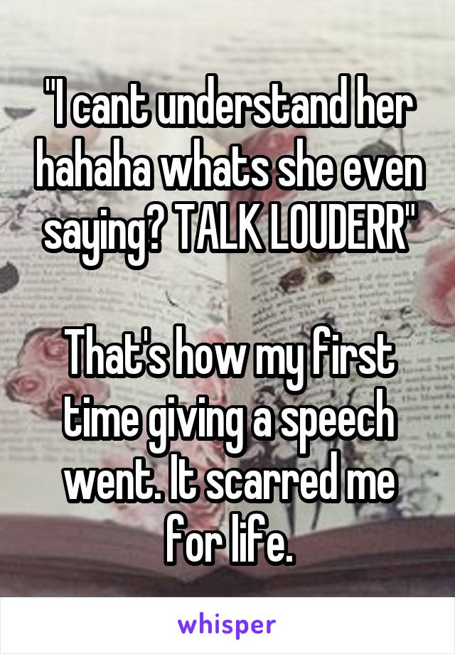 "I cant understand her hahaha whats she even saying? TALK LOUDERR"

That's how my first time giving a speech went. It scarred me for life.