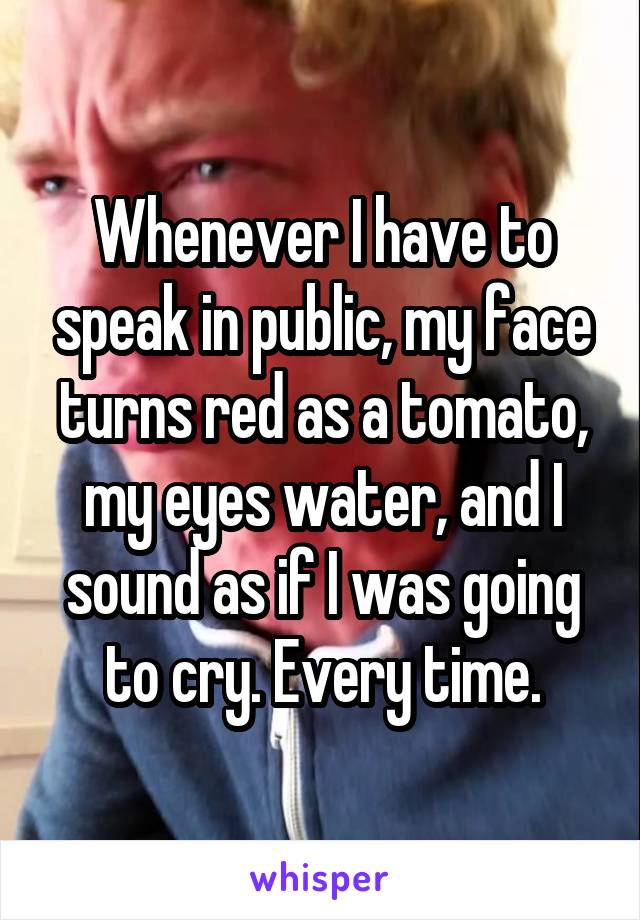 Whenever I have to speak in public, my face turns red as a tomato, my eyes water, and I sound as if I was going to cry. Every time.