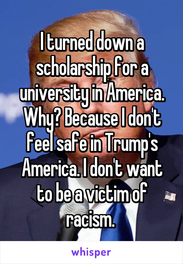 I turned down a scholarship for a university in America. Why? Because I don't feel safe in Trump's America. I don't want to be a victim of racism. 