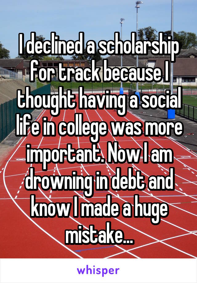 I declined a scholarship for track because I thought having a social life in college was more important. Now I am drowning in debt and know I made a huge mistake...