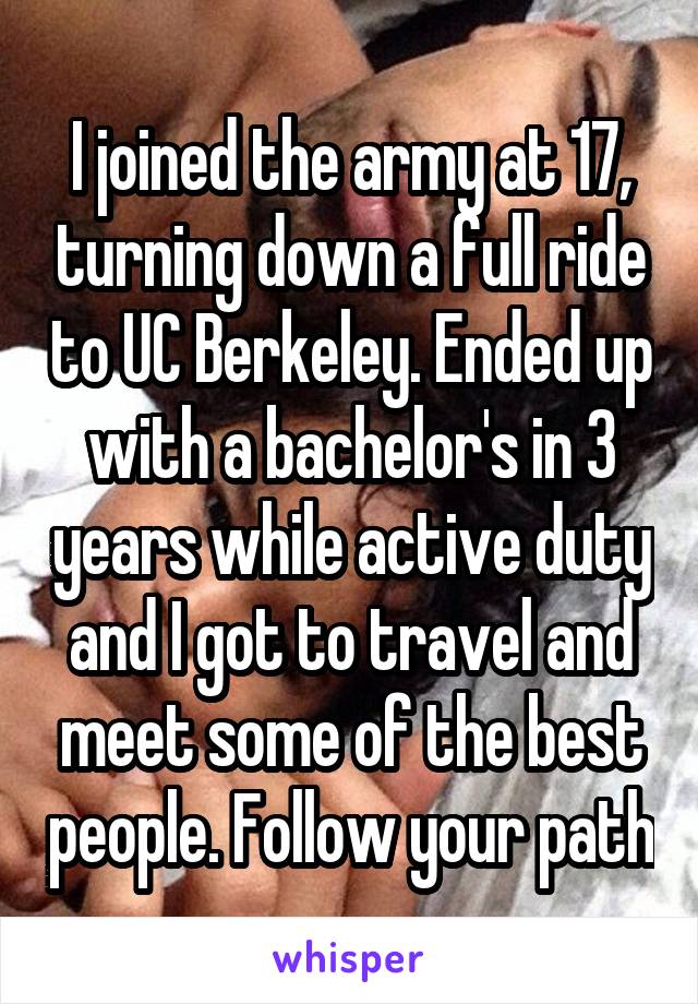 I joined the army at 17, turning down a full ride to UC Berkeley. Ended up with a bachelor's in 3 years while active duty and I got to travel and meet some of the best people. Follow your path