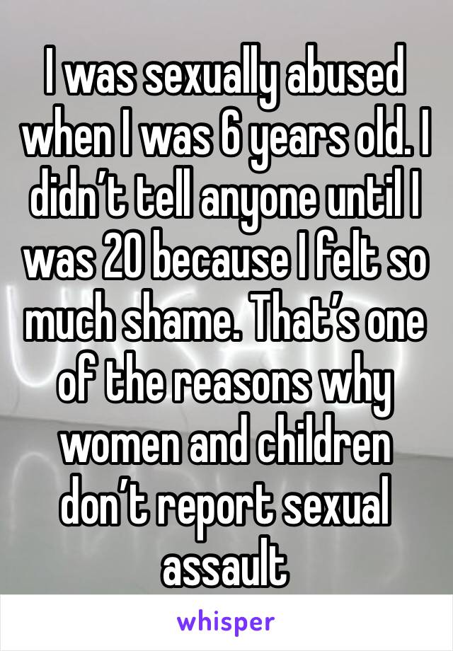 I was sexually abused when I was 6 years old. I didn’t tell anyone until I was 20 because I felt so much shame. That’s one of the reasons why women and children don’t report sexual assault