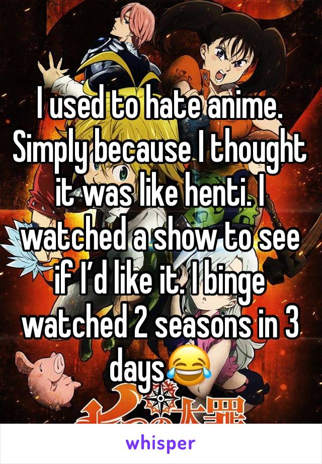 I used to hate anime. Simply because I thought it was like henti. I watched a show to see if I’d like it. I binge watched 2 seasons in 3 days😂