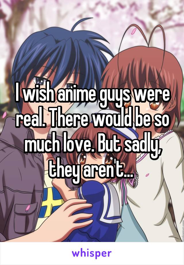 I wish anime guys were real. There would be so much love. But sadly, they aren't... 