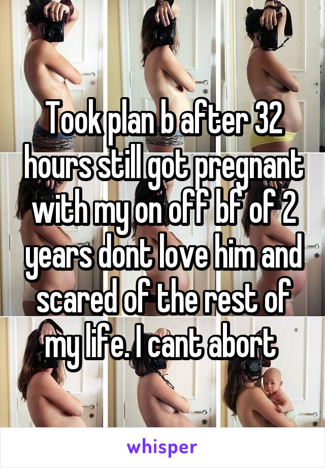 Took plan b after 32 hours still got pregnant with my on off bf of 2 years dont love him and scared of the rest of my life. I cant abort 