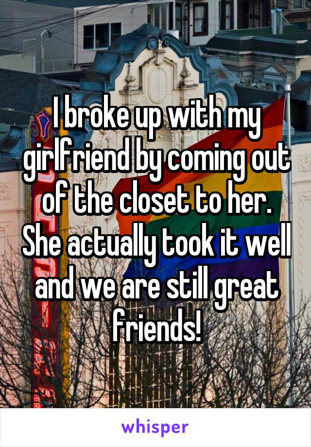 I broke up with my girlfriend by coming out of the closet to her. She actually took it well and we are still great friends!