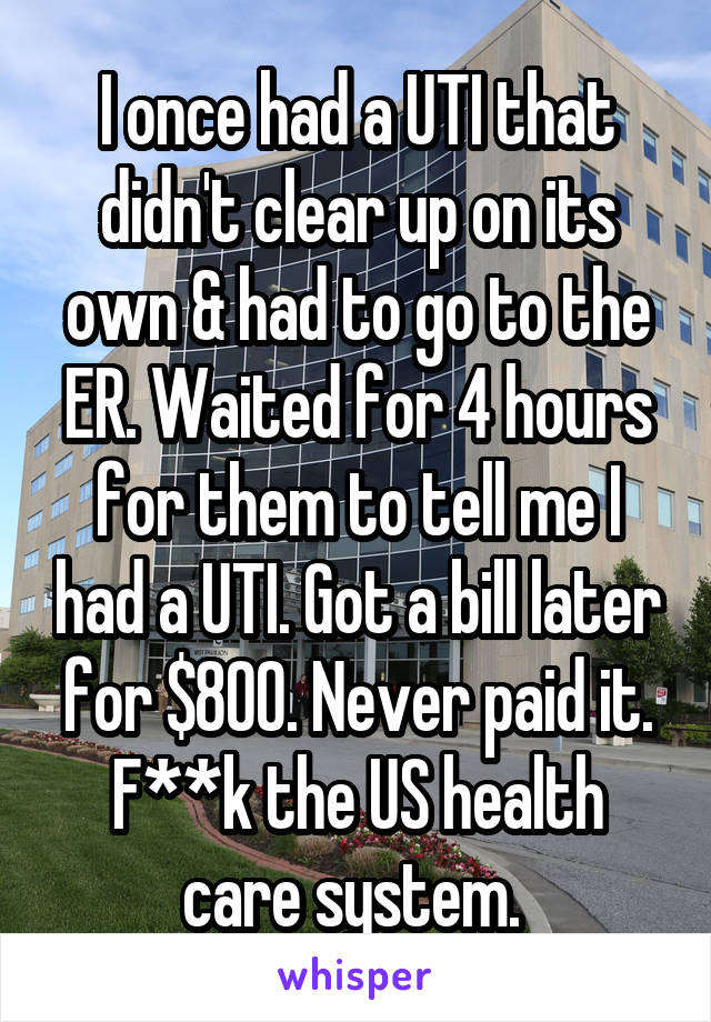 I once had a UTI that didn't clear up on its own & had to go to the ER. Waited for 4 hours for them to tell me I had a UTI. Got a bill later for $800. Never paid it. F**k the US health care system. 