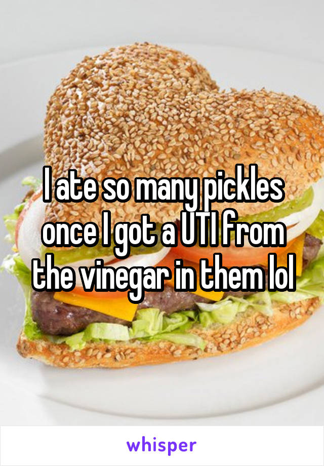 I ate so many pickles once I got a UTI from the vinegar in them lol