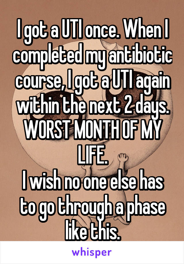 I got a UTI once. When I completed my antibiotic course, I got a UTI again within the next 2 days.
WORST MONTH OF MY LIFE.
I wish no one else has to go through a phase like this.