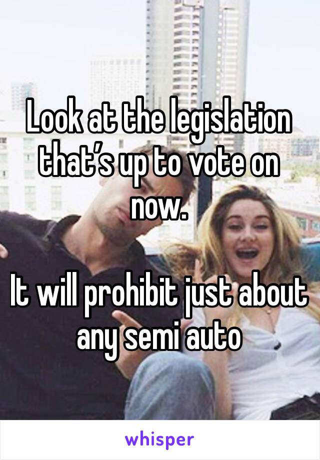 Look at the legislation that’s up to vote on now.

It will prohibit just about any semi auto 