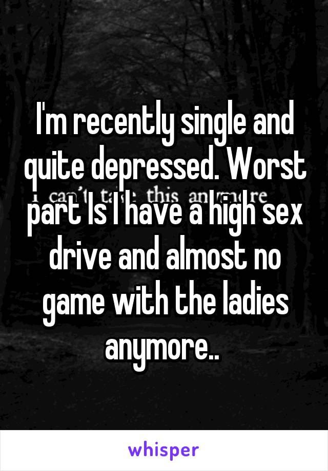 I'm recently single and quite depressed. Worst part Is I have a high sex drive and almost no game with the ladies anymore.. 