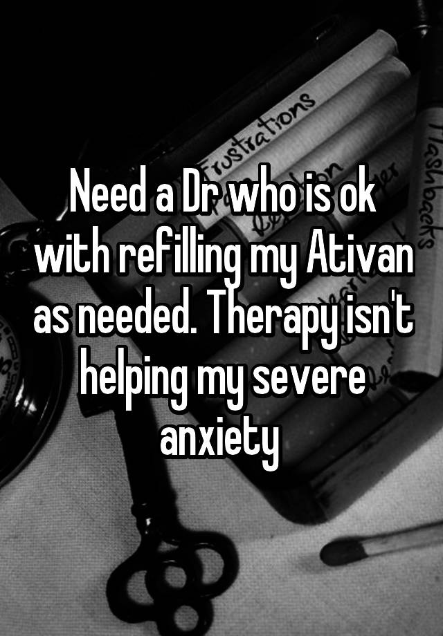 Need a Dr who is ok with refilling my Ativan as needed. Therapy isn't helping my severe anxiety 