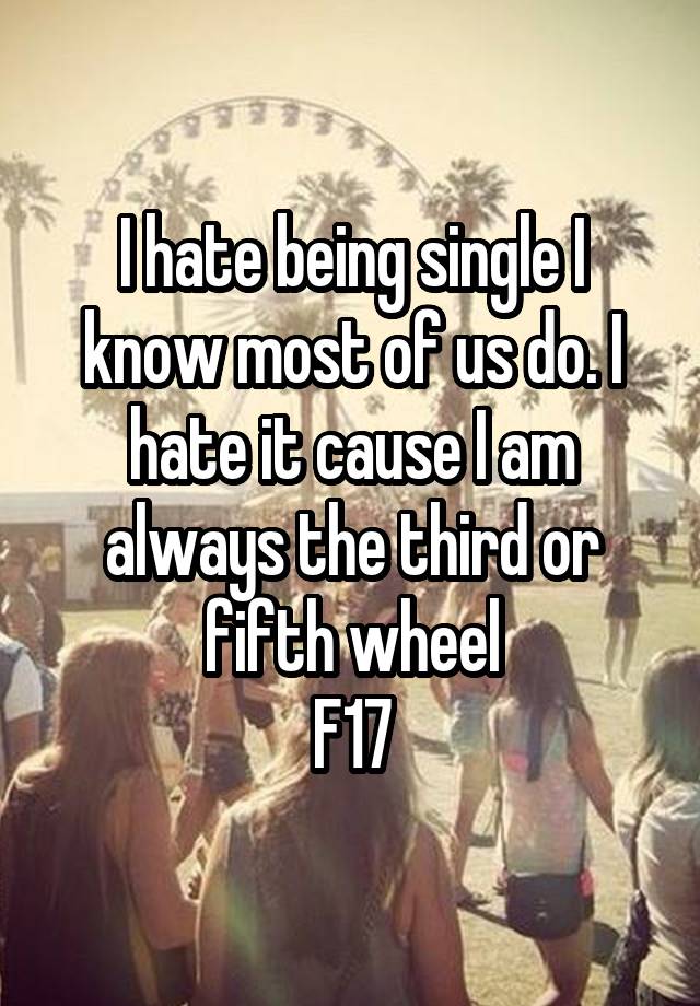 I hate being single I know most of us do. I hate it cause I am always the third or fifth wheel
F17