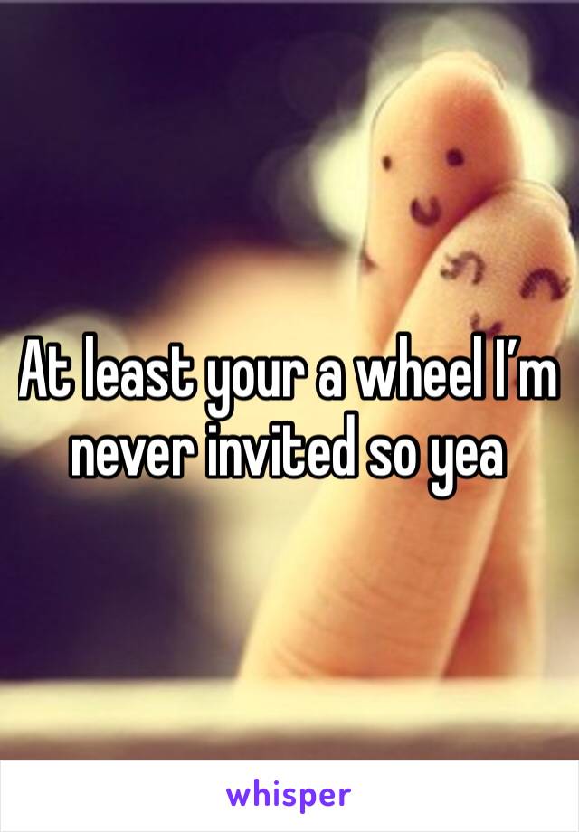 At least your a wheel I’m never invited so yea