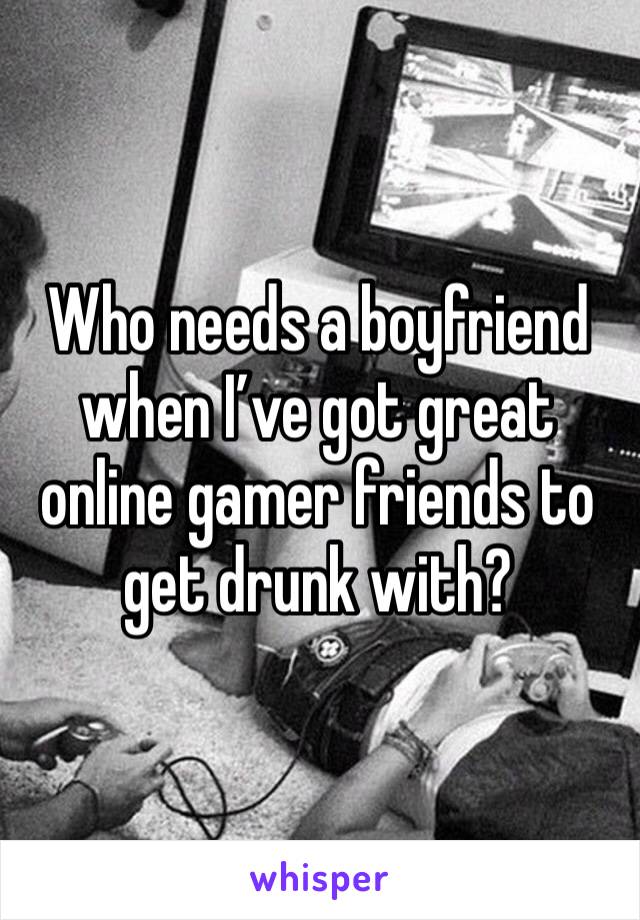 Who needs a boyfriend when I’ve got great online gamer friends to get drunk with?