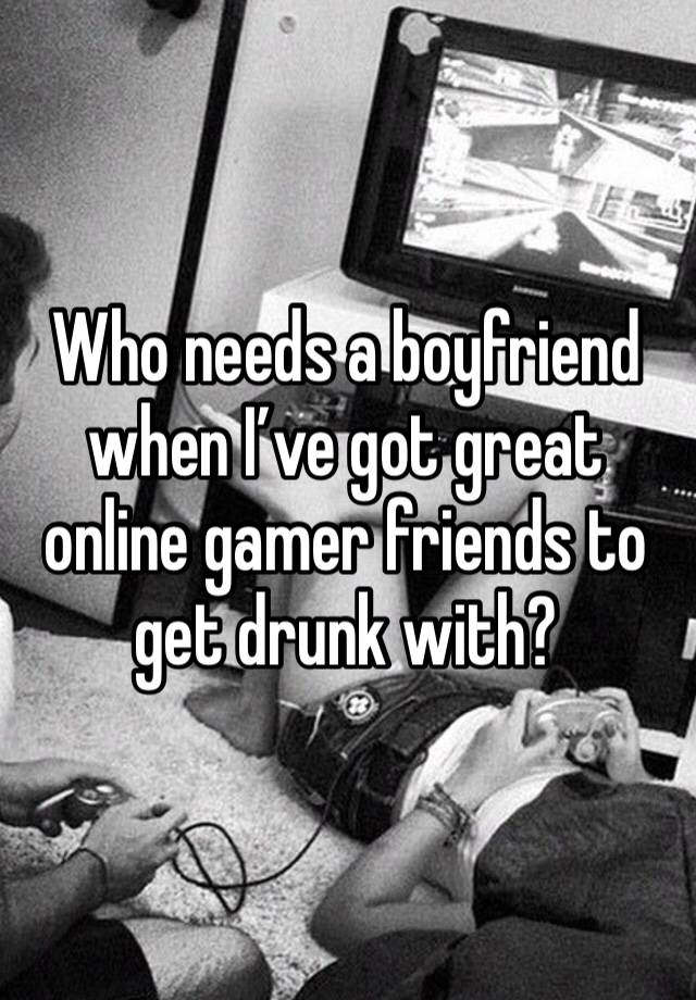 Who needs a boyfriend when I’ve got great online gamer friends to get drunk with?