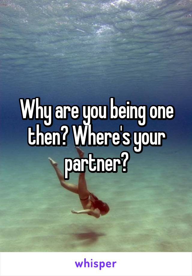 Why are you being one then? Where's your partner?