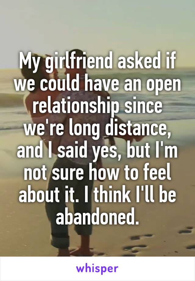 My girlfriend asked if we could have an open relationship since we're long distance, and I said yes, but I'm not sure how to feel about it. I think I'll be abandoned.