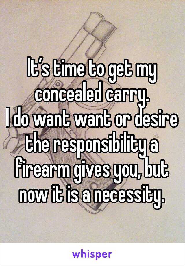 It’s time to get my concealed carry. 
I do want want or desire the responsibility a firearm gives you, but now it is a necessity.