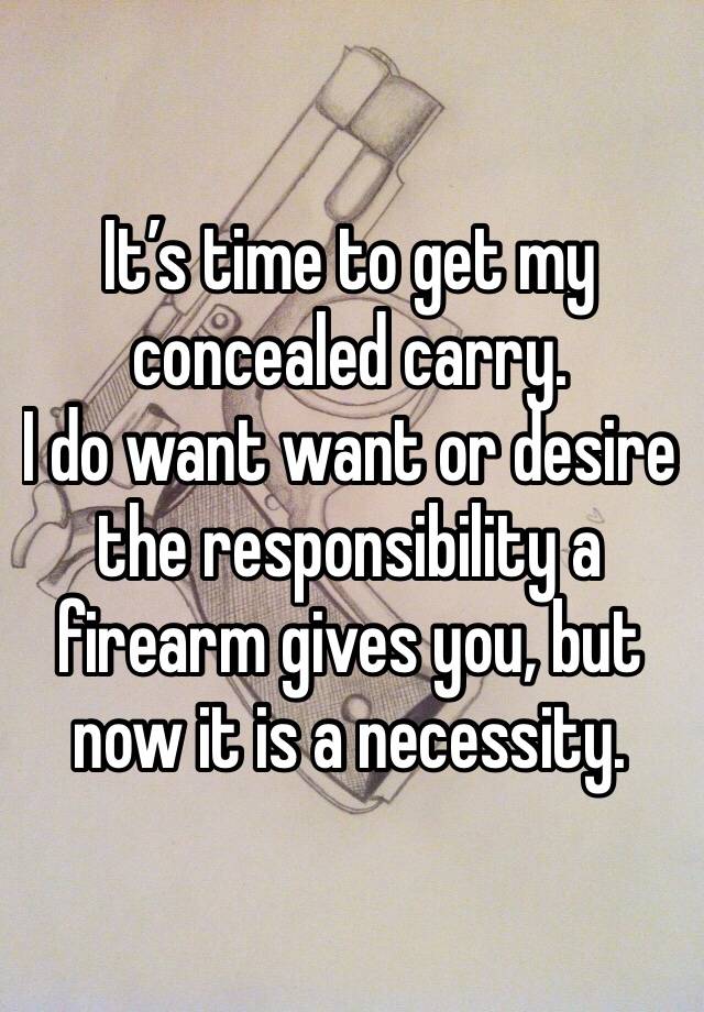 It’s time to get my concealed carry. 
I do want want or desire the responsibility a firearm gives you, but now it is a necessity.