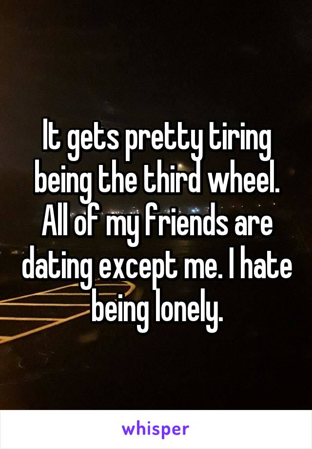 It gets pretty tiring being the third wheel. All of my friends are dating except me. I hate being lonely.