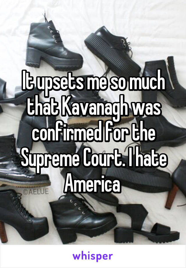 It upsets me so much that Kavanagh was confirmed for the Supreme Court. I hate America 