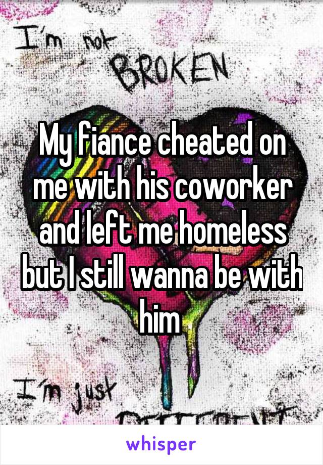 My fiance cheated on me with his coworker and left me homeless but I still wanna be with him 