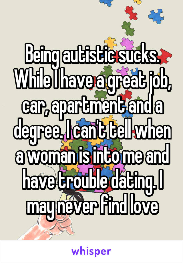 Being autistic sucks. While I have a great job, car, apartment and a degree. I can't tell when a woman is into me and have trouble dating. I may never find love