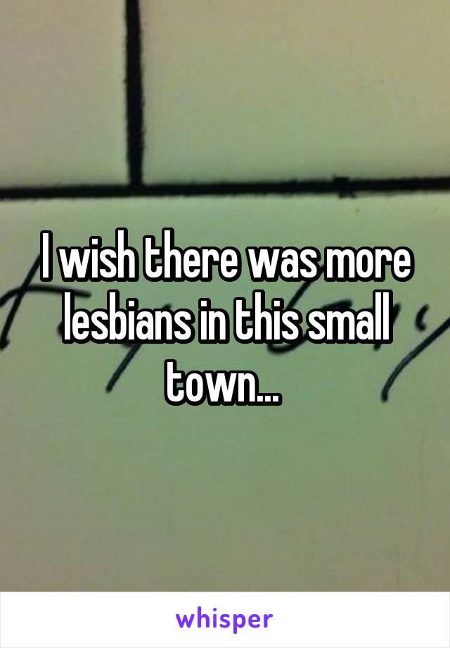 I wish there was more lesbians in this small town... 