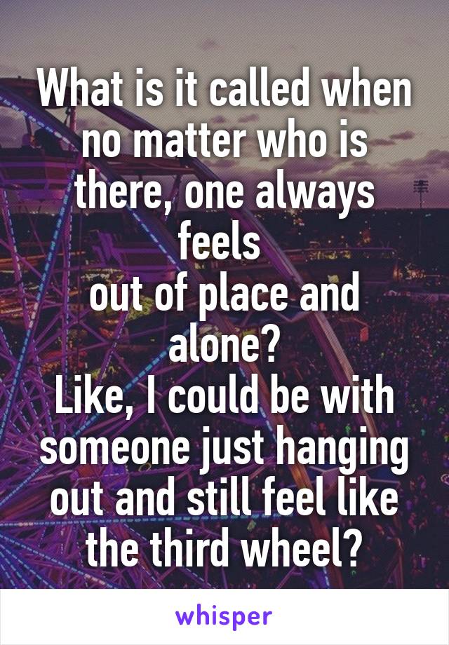 What is it called when no matter who is there, one always feels 
out of place and alone?
Like, I could be with someone just hanging out and still feel like the third wheel?