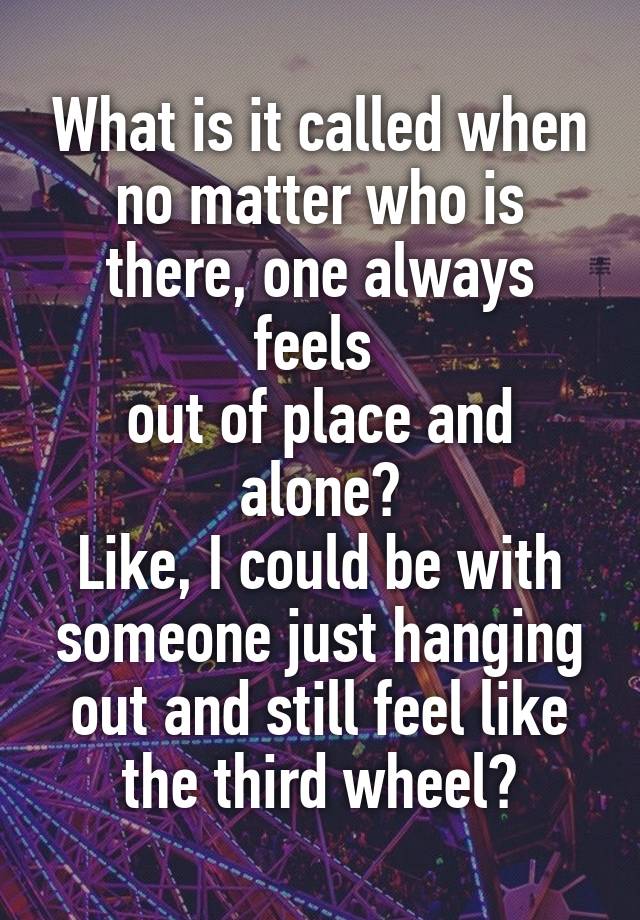 What is it called when no matter who is there, one always feels 
out of place and alone?
Like, I could be with someone just hanging out and still feel like the third wheel?