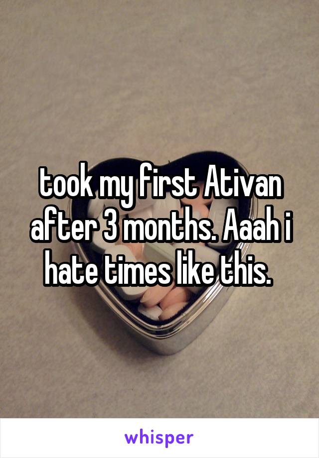 took my first Ativan after 3 months. Aaah i hate times like this. 