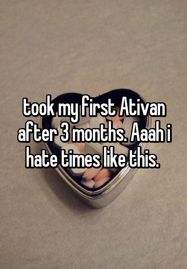 took my first Ativan after 3 months. Aaah i hate times like this. 