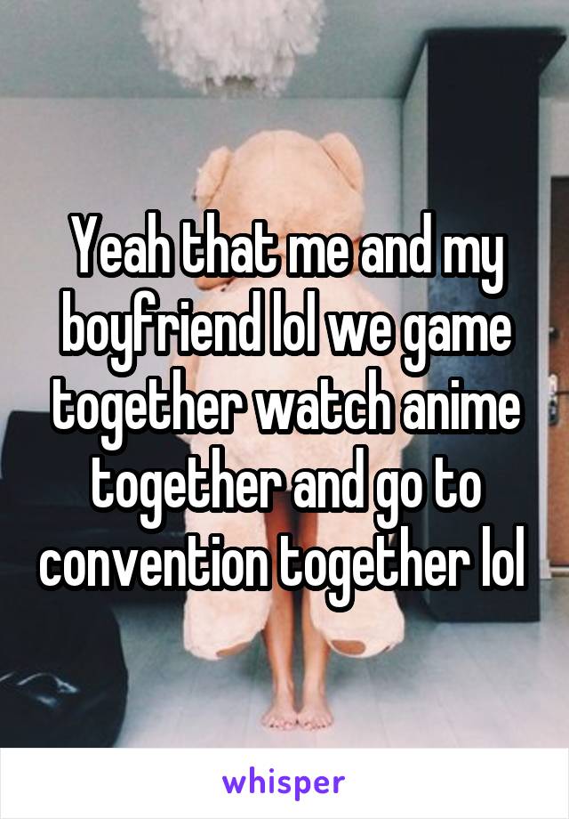 Yeah that me and my boyfriend lol we game together watch anime together and go to convention together lol 