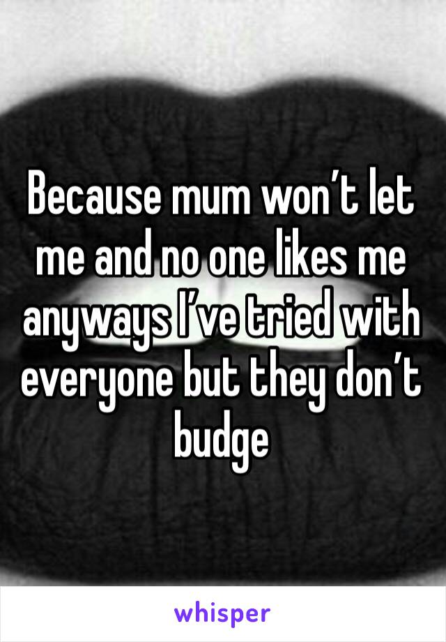 Because mum won’t let me and no one likes me anyways I’ve tried with everyone but they don’t budge