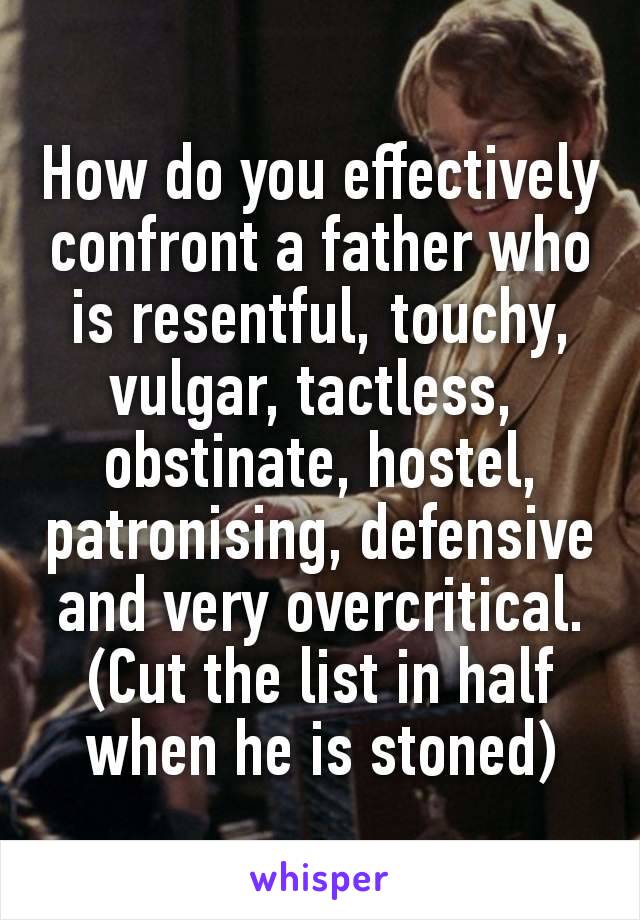 How do you effectively confront a father who is resentful, touchy,
vulgar, tactless, 
obstinate, hostel,
patronising, defensive and very overcritical. (Cut the list in half when he is stoned)